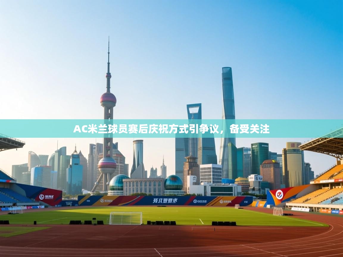 AC米兰球员赛后庆祝方式引争议，备受关注
